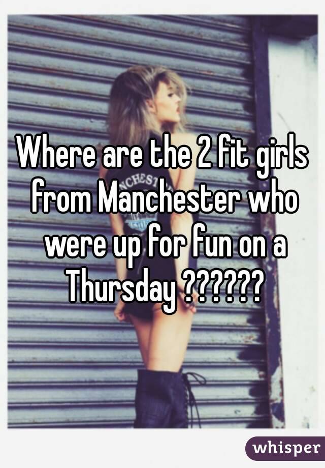 Where are the 2 fit girls from Manchester who were up for fun on a Thursday ??????