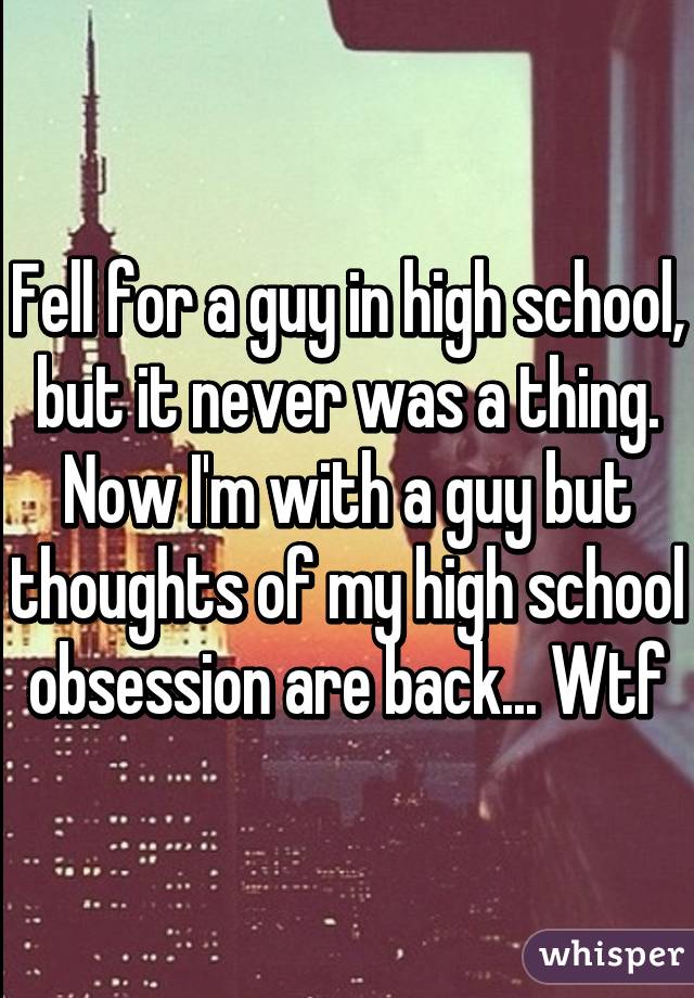 Fell for a guy in high school, but it never was a thing. Now I'm with a guy but thoughts of my high school obsession are back... Wtf