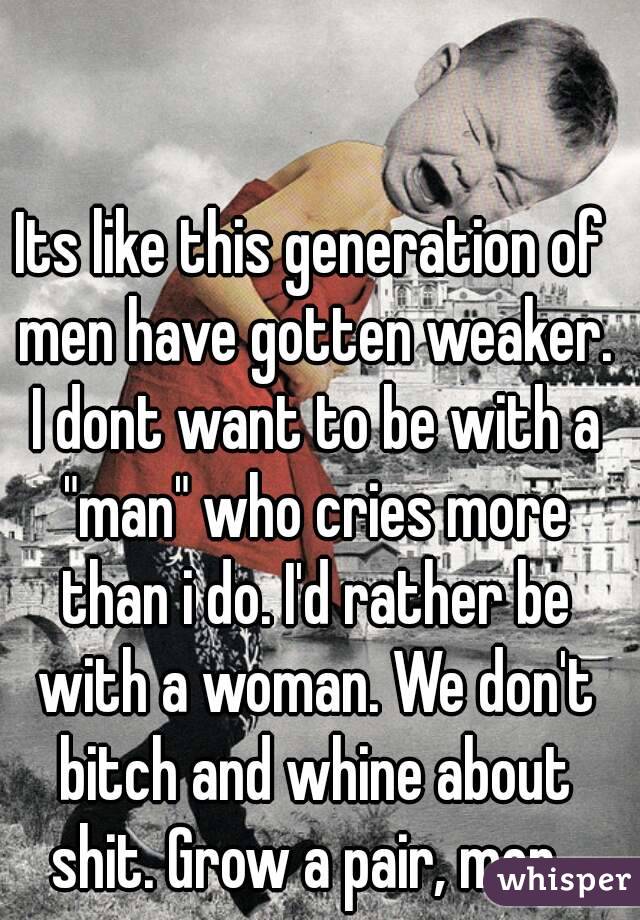 Its like this generation of men have gotten weaker. I dont want to be with a "man" who cries more than i do. I'd rather be with a woman. We don't bitch and whine about shit. Grow a pair, men. 