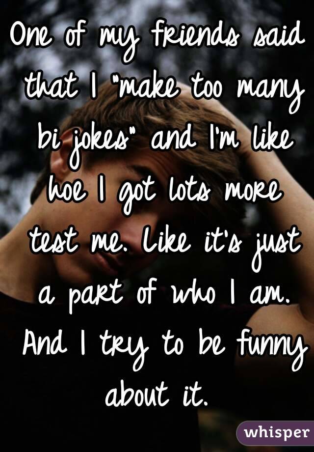 One of my friends said that I "make too many bi jokes" and I'm like hoe I got lots more test me. Like it's just a part of who I am. And I try to be funny about it. 