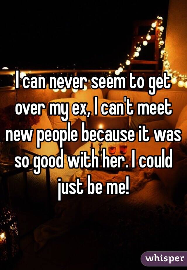 I can never seem to get over my ex, I can't meet new people because it was so good with her. I could just be me!