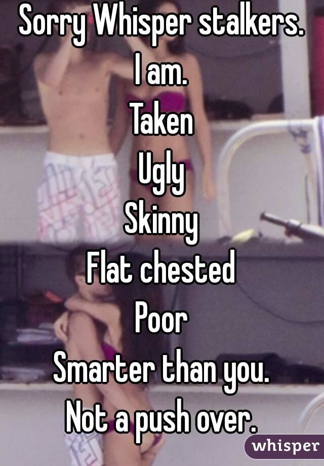 Sorry Whisper stalkers.
I am.
Taken
Ugly
Skinny
Flat chested
Poor
Smarter than you.
Not a push over.
