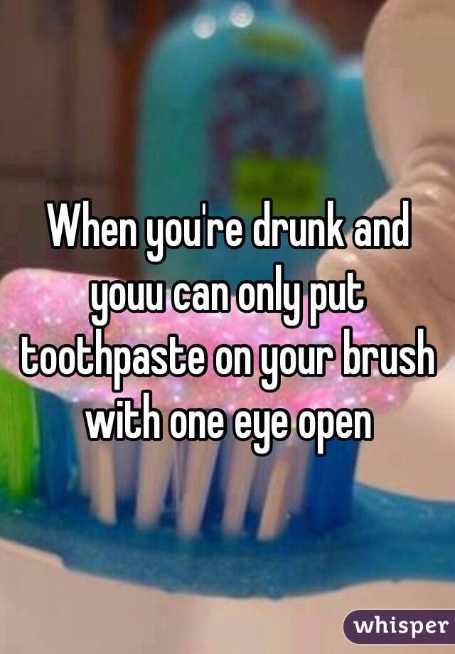 When you're drunk and youu can only put toothpaste on your brush with one eye open