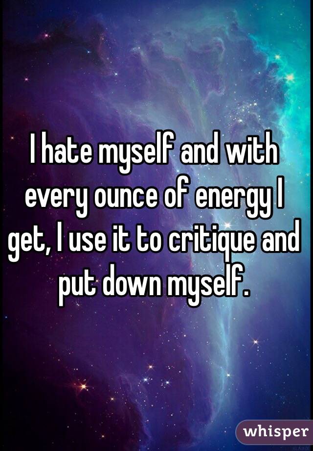 I hate myself and with every ounce of energy I get, I use it to critique and put down myself.