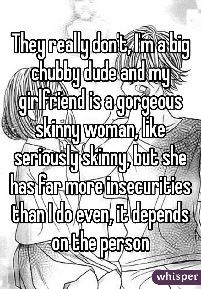 They really don't, I'm a big chubby dude and my girlfriend is a gorgeous skinny woman, like seriously skinny, but she has far more insecurities than I do even, it depends on the person