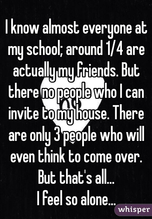 I know almost everyone at my school; around 1/4 are actually my friends. But there no people who I can invite to my house. There are only 3 people who will even think to come over. But that's all... 
I feel so alone... 