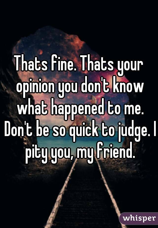 Thats fine. Thats your opinion you don't know what happened to me. Don't be so quick to judge. I pity you, my friend.