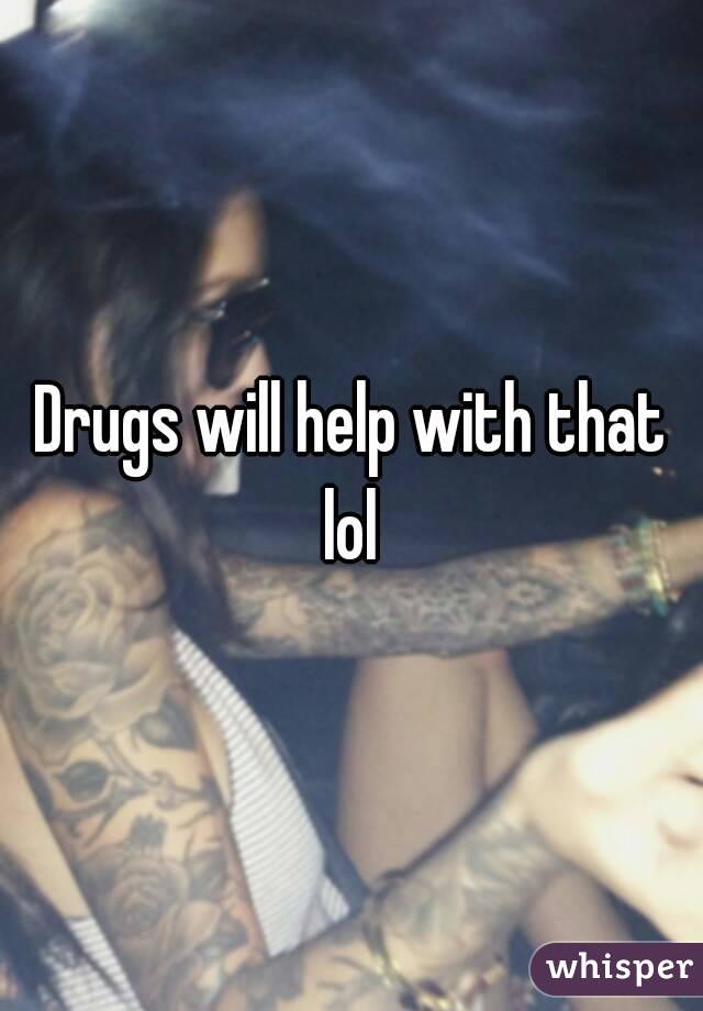 Drugs will help with that lol 