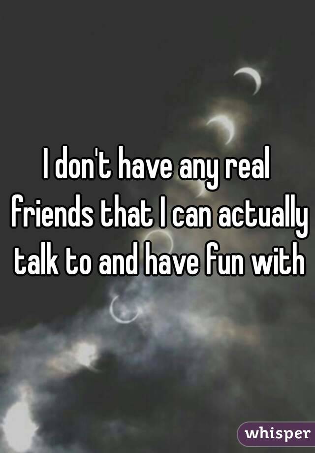 I don't have any real friends that I can actually talk to and have fun with