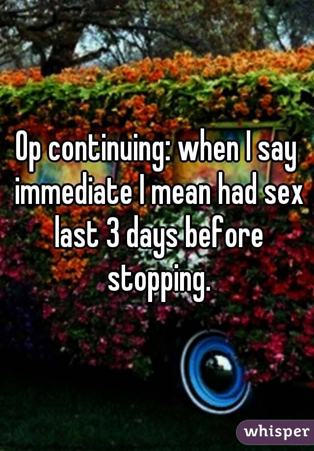 Op continuing: when I say immediate I mean had sex last 3 days before stopping.