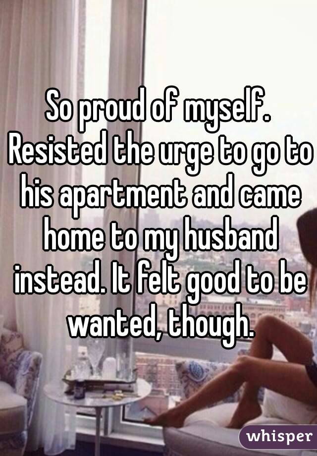 So proud of myself. Resisted the urge to go to his apartment and came home to my husband instead. It felt good to be wanted, though.