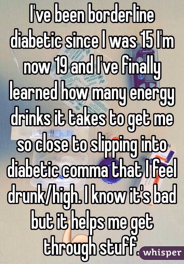 I've been borderline diabetic since I was 15 I'm now 19 and I've finally learned how many energy drinks it takes to get me so close to slipping into diabetic comma that I feel drunk/high. I know it's bad but it helps me get through stuff. 