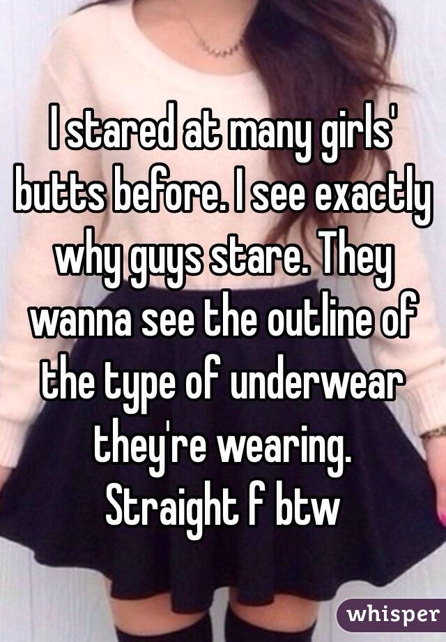 I stared at many girls' butts before. I see exactly why guys stare. They wanna see the outline of the type of underwear they're wearing. 
Straight f btw