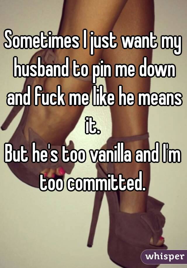 Sometimes I just want my husband to pin me down and fuck me like he means it. 
But he's too vanilla and I'm too committed. 