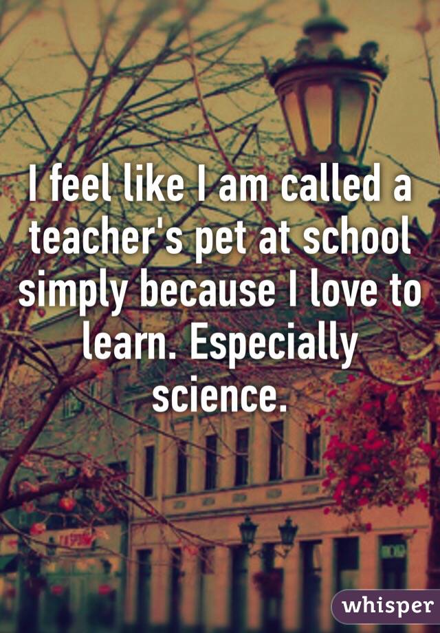 I feel like I am called a teacher's pet at school simply because I love to        learn. Especially science. 