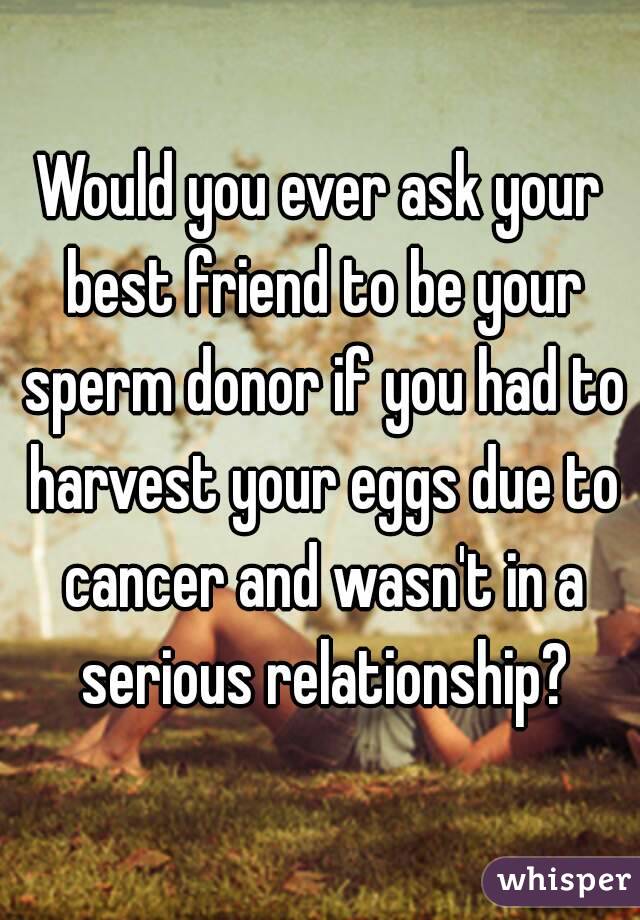 Would you ever ask your best friend to be your sperm donor if you had to harvest your eggs due to cancer and wasn't in a serious relationship?