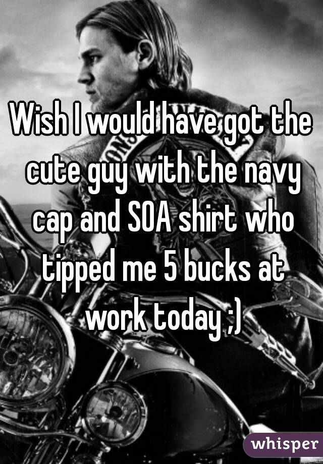 Wish I would have got the cute guy with the navy cap and SOA shirt who tipped me 5 bucks at work today ;)