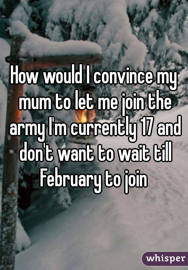 How would I convince my mum to let me join the army I'm currently 17 and don't want to wait till February to join 