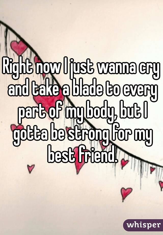 Right now I just wanna cry and take a blade to every part of my body, but I gotta be strong for my best friend.