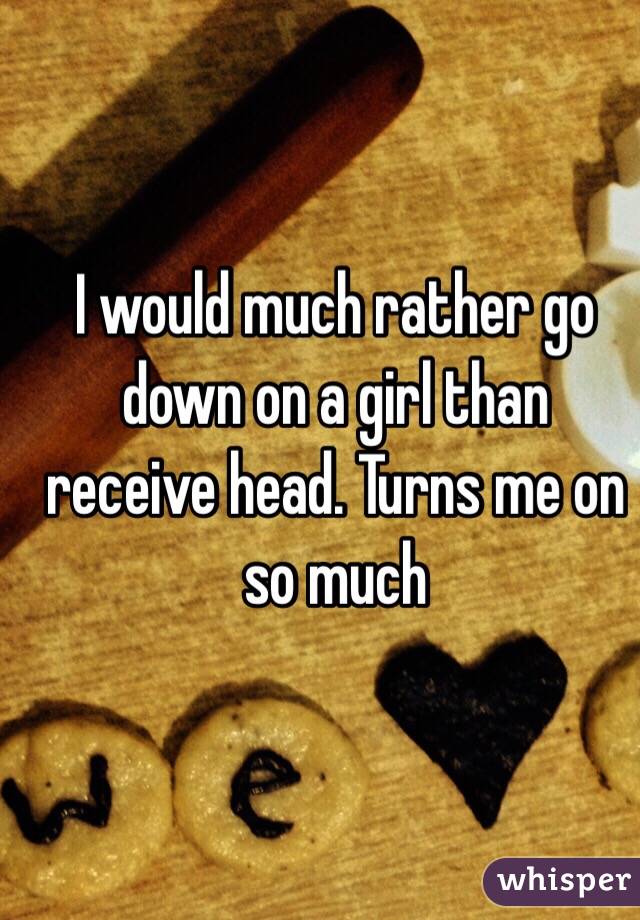 I would much rather go down on a girl than receive head. Turns me on so much 