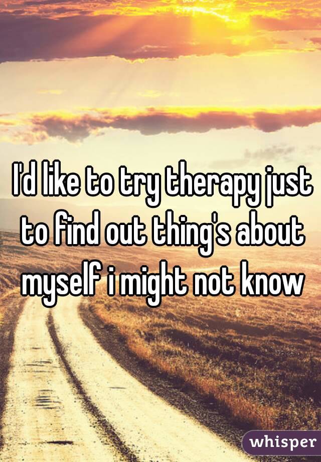  I'd like to try therapy just to find out thing's about myself i might not know