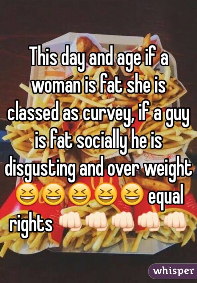 This day and age if a woman is fat she is classed as curvey, if a guy is fat socially he is disgusting and over weight 😆😆😆😆😆 equal rights 👊🏻👊🏻👊🏻👊🏻👊🏻