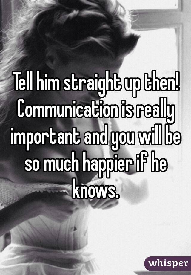 Tell him straight up then! Communication is really important and you will be so much happier if he knows. 