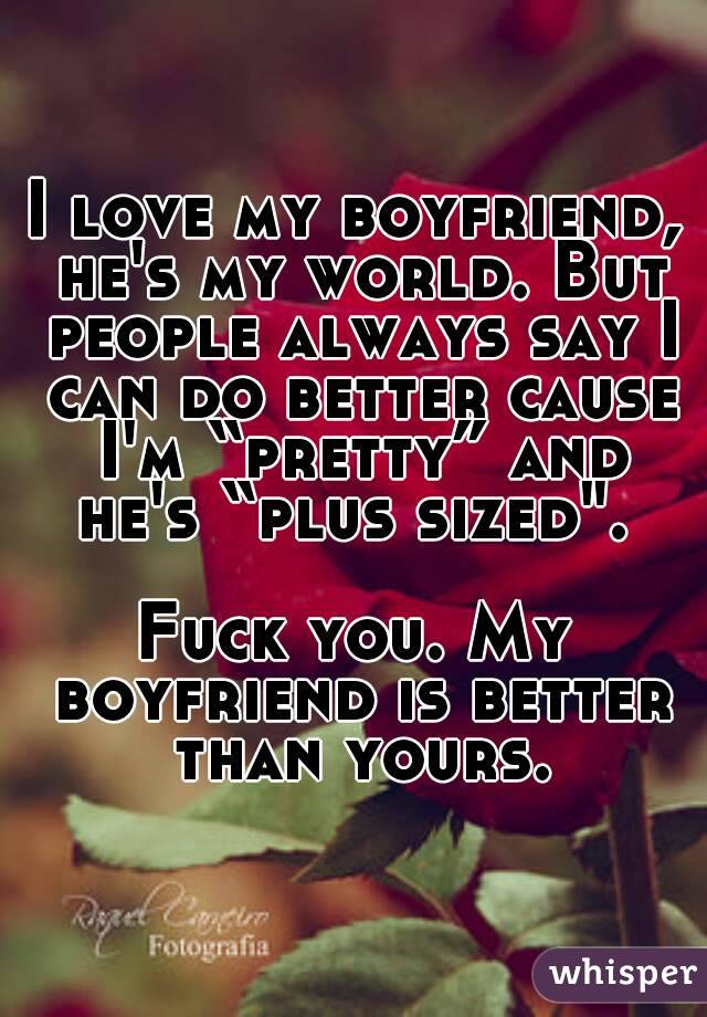 I love my boyfriend, he's my world. But people always say I can do better cause I'm “pretty” and he's “plus sized". 

Fuck you. My boyfriend is better than yours.