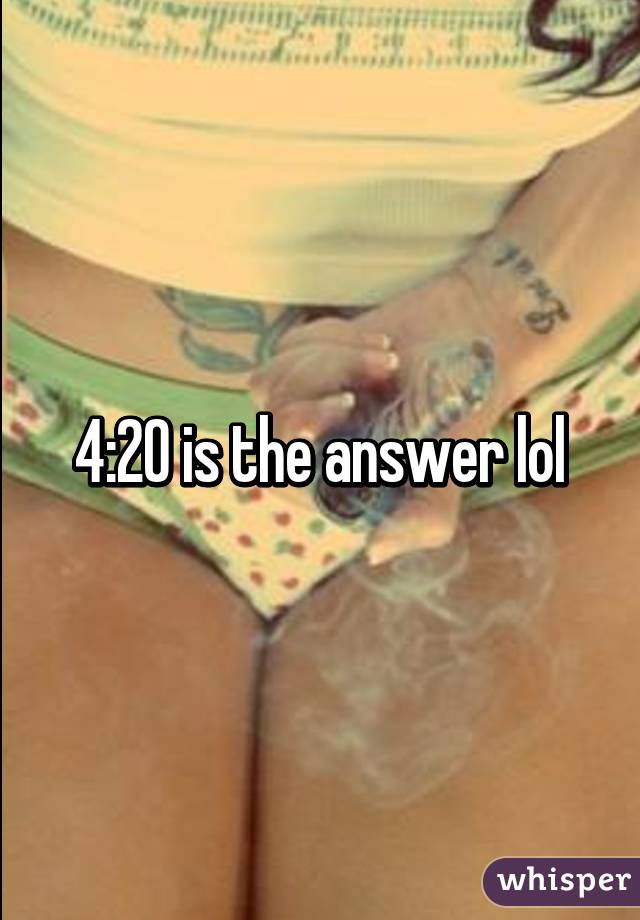 4:20 is the answer lol