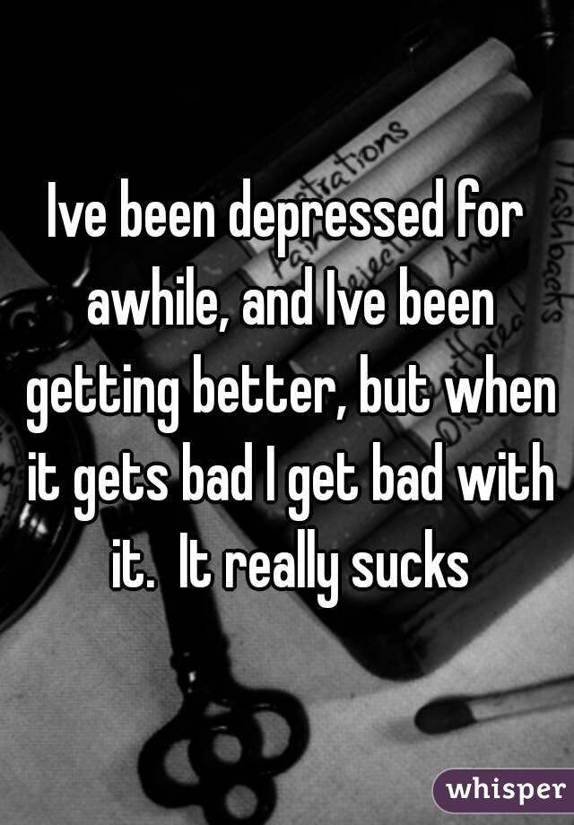 Ive been depressed for awhile, and Ive been getting better, but when it gets bad I get bad with it.  It really sucks