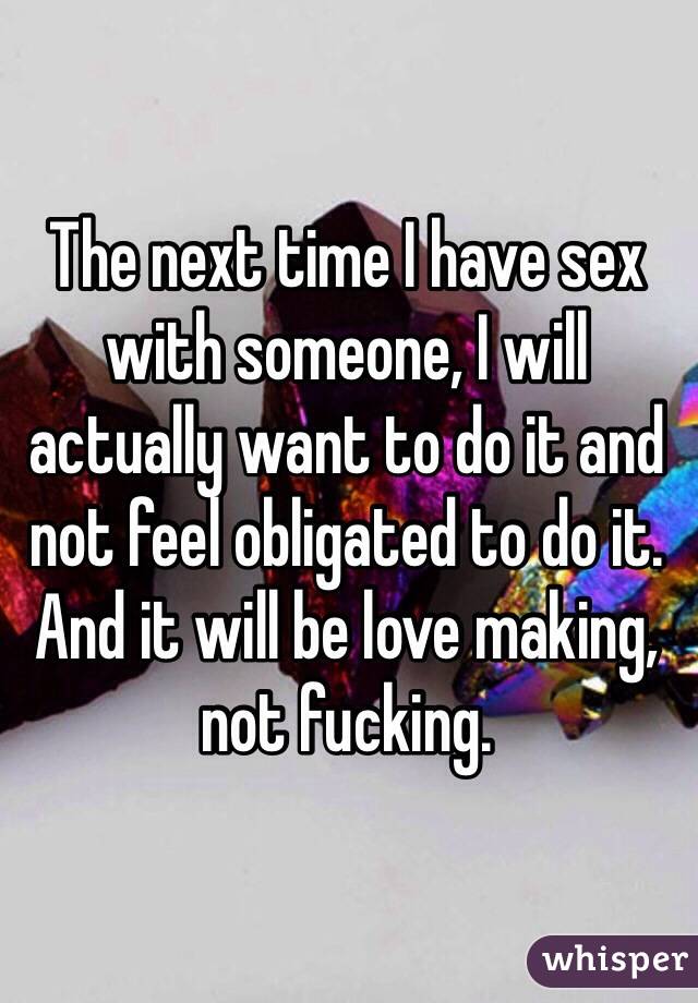 The next time I have sex with someone, I will actually want to do it and not feel obligated to do it. And it will be love making, not fucking.