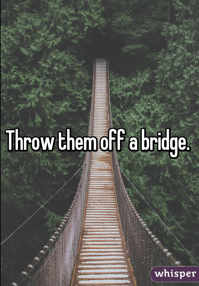 Throw them off a bridge. 