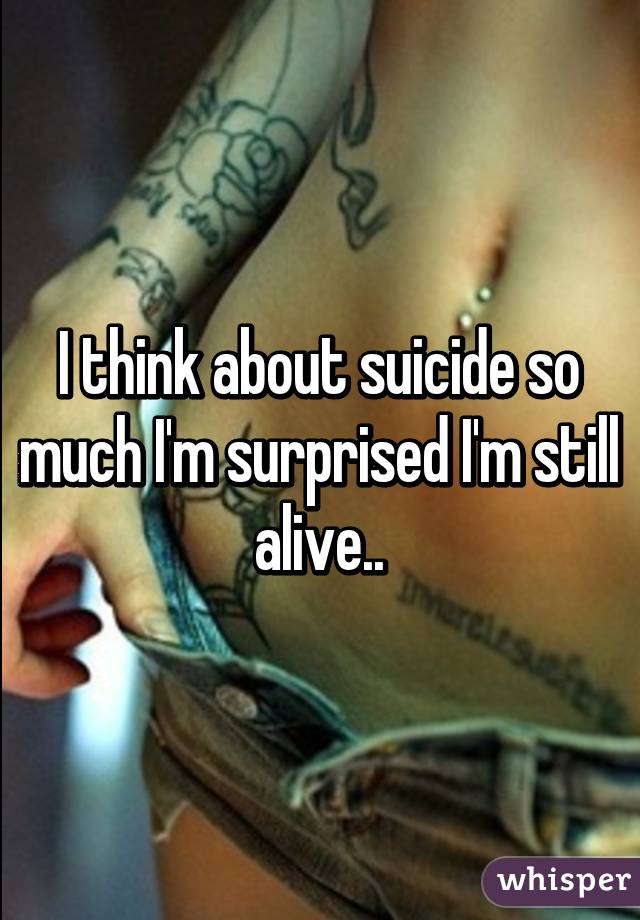 I think about suicide so much I'm surprised I'm still alive..