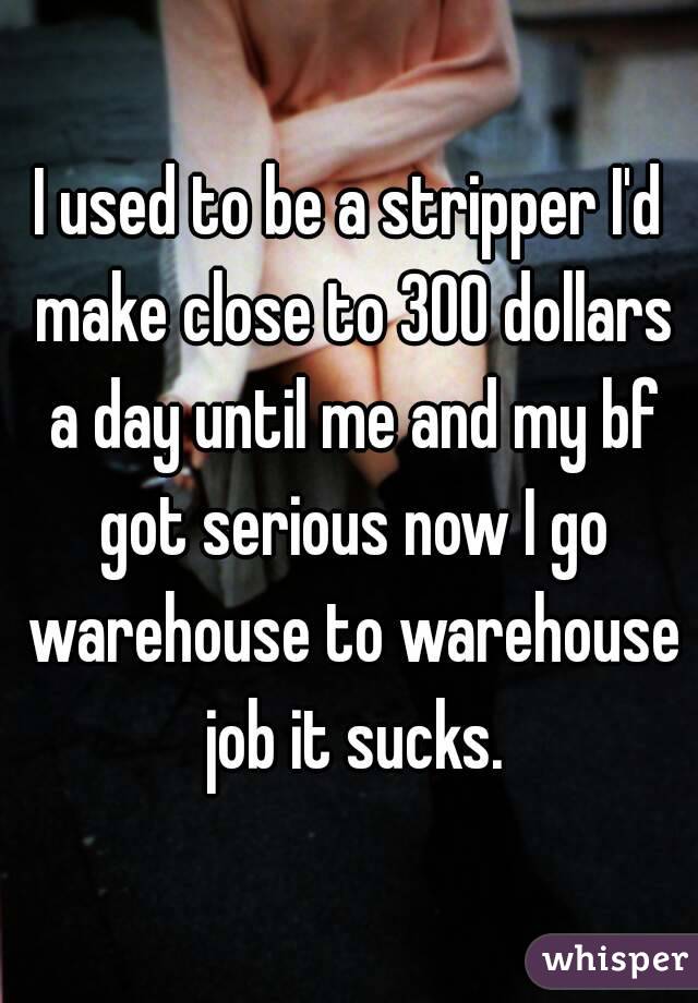 I used to be a stripper I'd make close to 300 dollars a day until me and my bf got serious now I go warehouse to warehouse job it sucks.