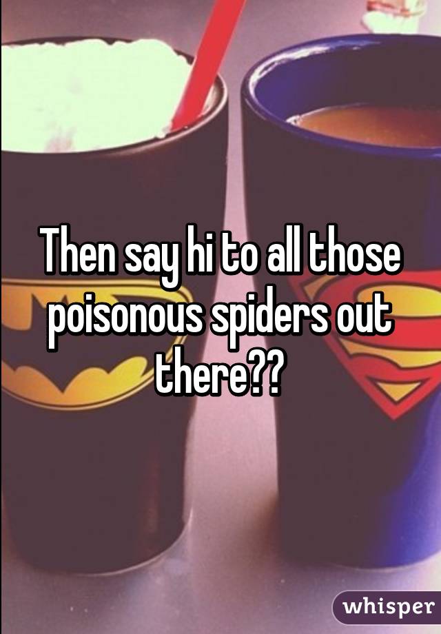 Then say hi to all those poisonous spiders out there✋🏽