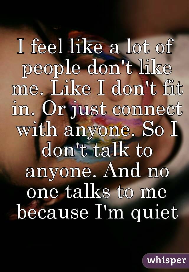 I feel like a lot of people don't like me. Like I don't fit in. Or just connect with anyone. So I don't talk to anyone. And no one talks to me because I'm quiet