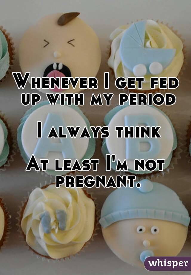 Whenever I get fed up with my period

 I always think

At least I'm not pregnant.