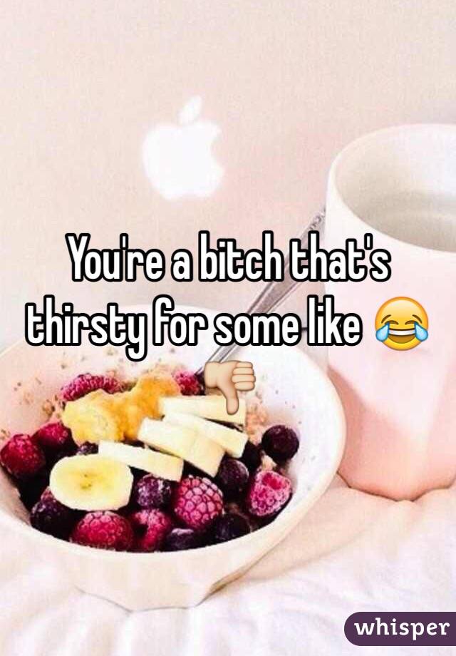 You're a bitch that's thirsty for some like 😂👎