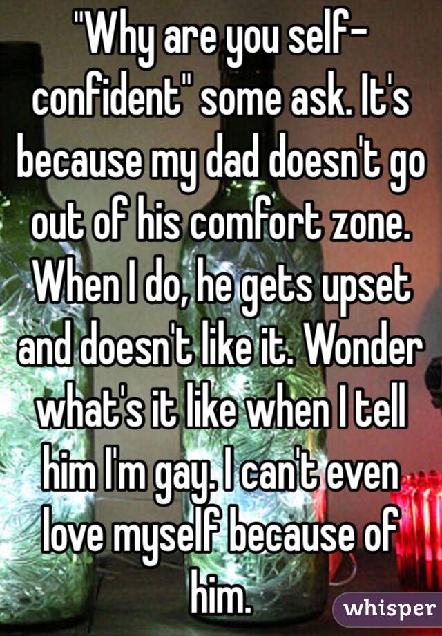 "Why are you self-confident" some ask. It's because my dad doesn't go out of his comfort zone. When I do, he gets upset and doesn't like it. Wonder what's it like when I tell him I'm gay. I can't even love myself because of him. 