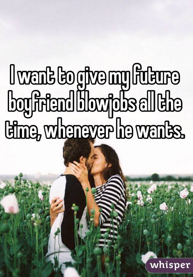 I want to give my future boyfriend blowjobs all the time, whenever he wants. 