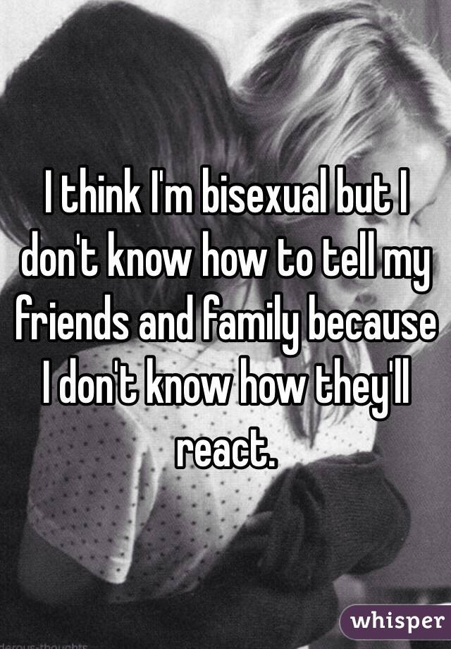 I think I'm bisexual but I don't know how to tell my friends and family because I don't know how they'll react.