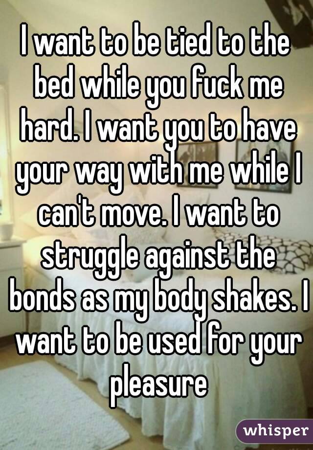 I want to be tied to the bed while you fuck me hard. I want you to have your way with me while I can't move. I want to struggle against the bonds as my body shakes. I want to be used for your pleasure