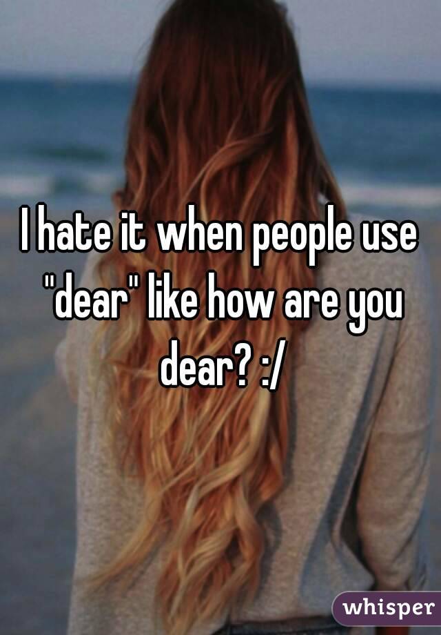 I hate it when people use "dear" like how are you dear? :/