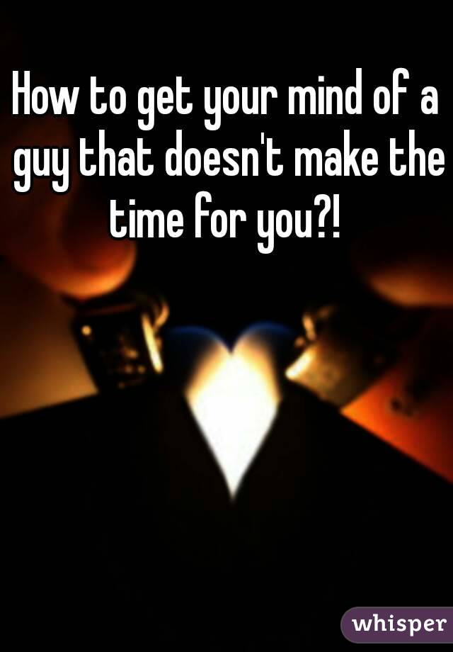 How to get your mind of a guy that doesn't make the time for you?! 