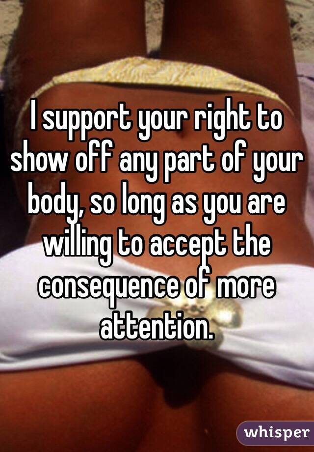 I support your right to show off any part of your body, so long as you are willing to accept the consequence of more attention.