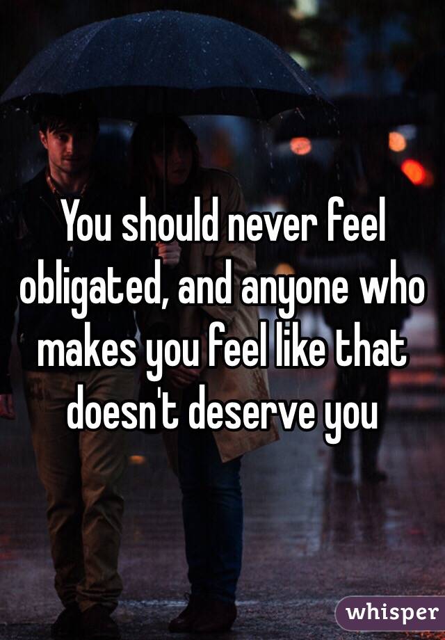 You should never feel obligated, and anyone who makes you feel like that doesn't deserve you 