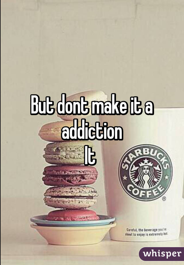 But dont make it a addiction
It 