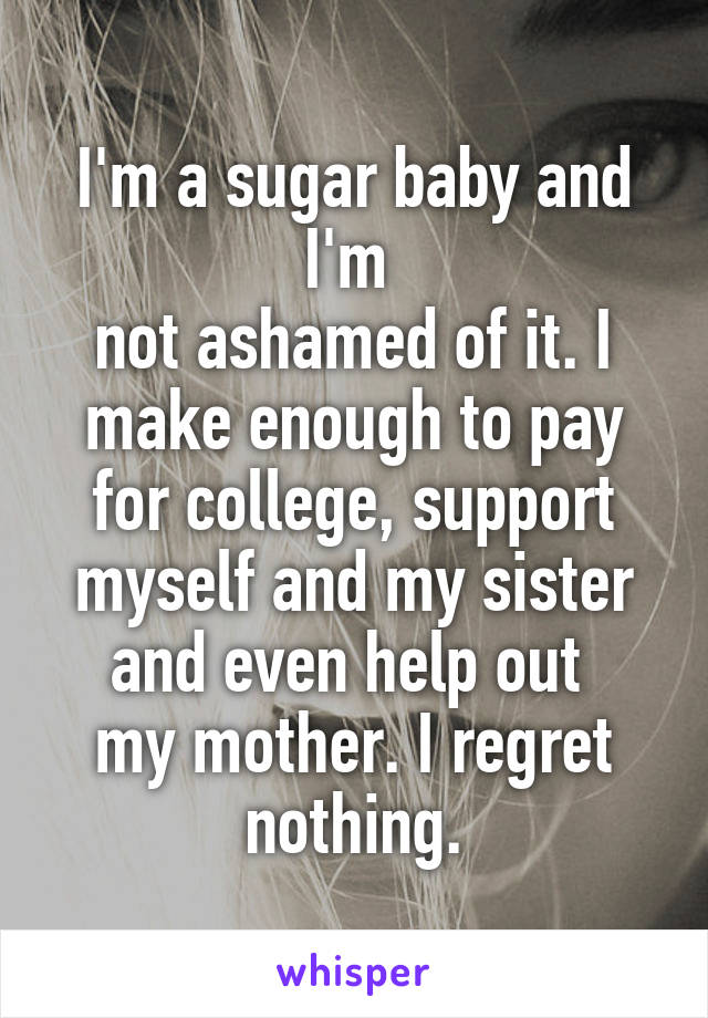 I'm a sugar baby and I'm 
not ashamed of it. I make enough to pay for college, support myself and my sister and even help out 
my mother. I regret nothing.