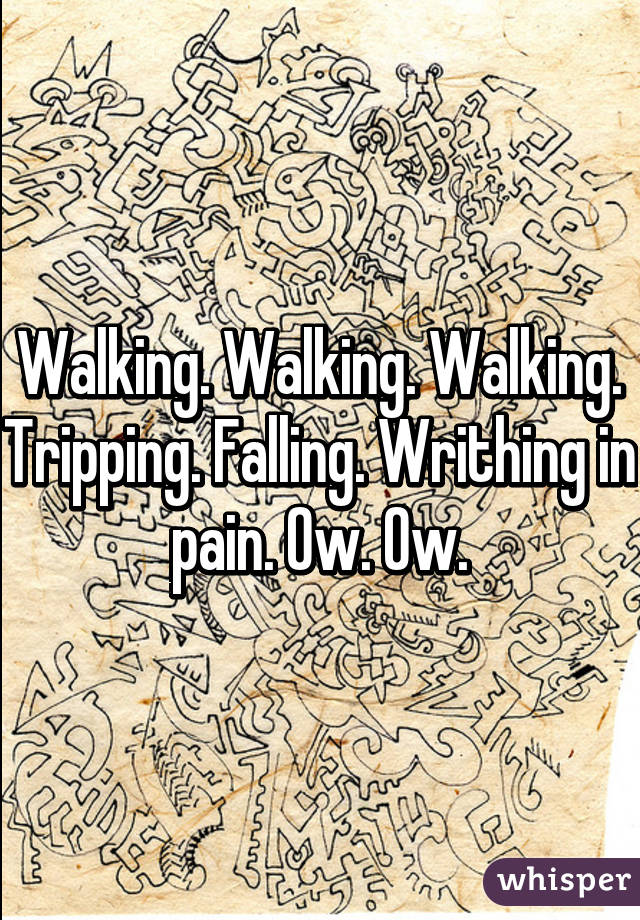 Walking. Walking. Walking. Tripping. Falling. Writhing in pain. Ow. Ow.