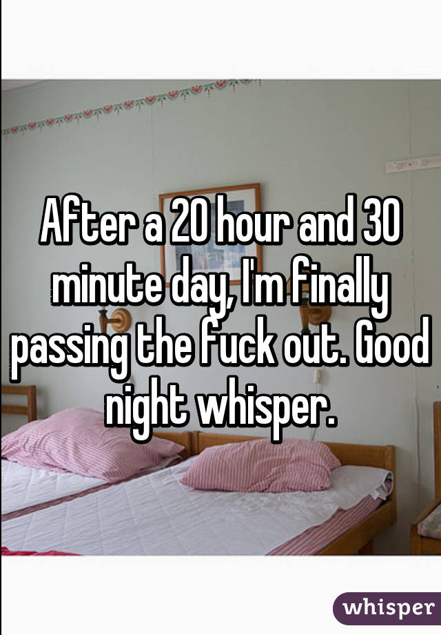 After a 20 hour and 30 minute day, I'm finally passing the fuck out. Good night whisper.